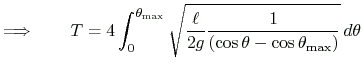 $\displaystyle \Longrightarrow\qquad
T=4
\int_0^{\theta_{\text{max}}}
\sqrt{\frac{\ell}{2g}\frac{1}{(\cos\theta-\cos\theta_{\text{max}})}}\,d\theta
$